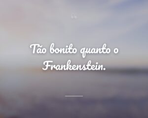 Tão bonito quanto o Frankenstein.