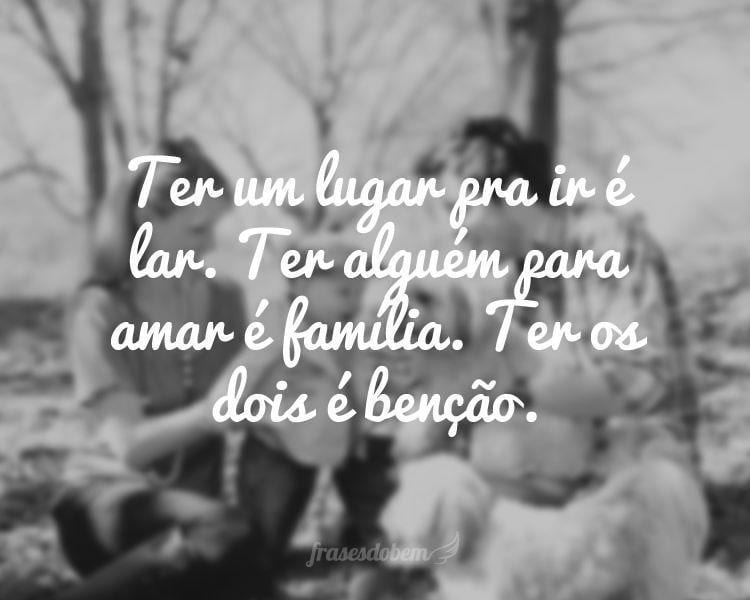 Ter um lugar pra ir é lar. Ter alguém para amar é família. Ter os dois é benção.