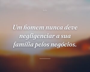 Um homem nunca deve negligenciar a sua família pelos negócios.