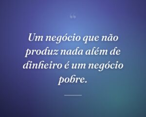 Um negócio que não produz nada além de dinheiro é um negócio pobre.