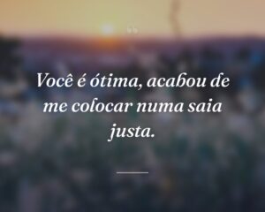 Você é ótima, acabou de me colocar numa saia justa.