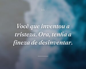 Você que inventou a tristeza. Ora, tenha a fineza de desinventar.
