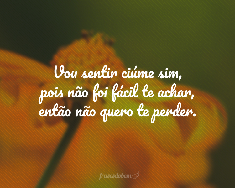 Vou sentir ciúme sim, pois não foi fácil te achar, então não quero te perder.