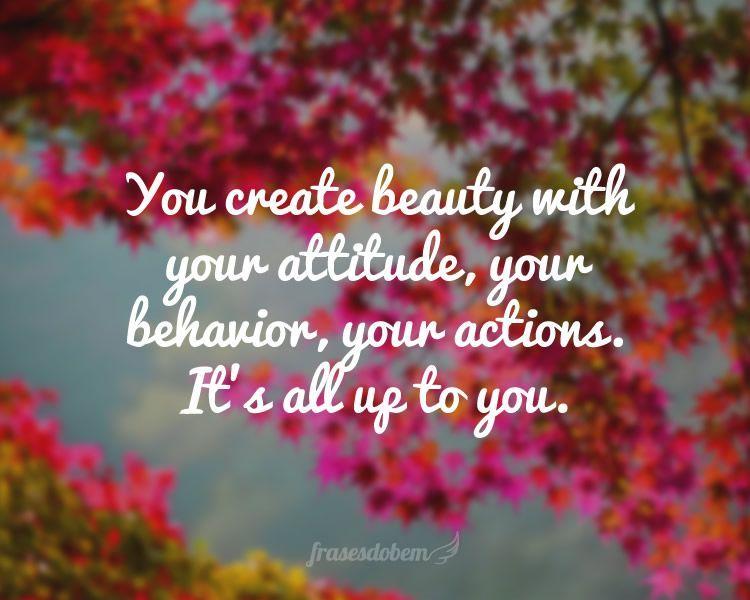 You create beauty with your attitude, your behavior, your actions. It’s all up to you.