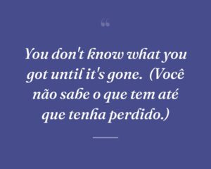 You don't know what you got until it's gone.
(Você não sabe o que tem até que tenha perdido.)