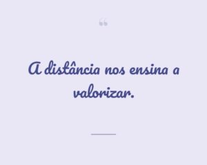 A distância nos ensina a valorizar.
