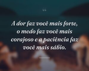 A dor faz você mais forte, o medo faz você mais corajoso e a paciência faz você mais sábio.