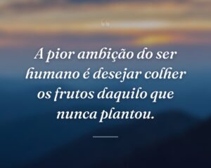 A pior ambição do ser humano é desejar colher os frutos daquilo que nunca plantou.