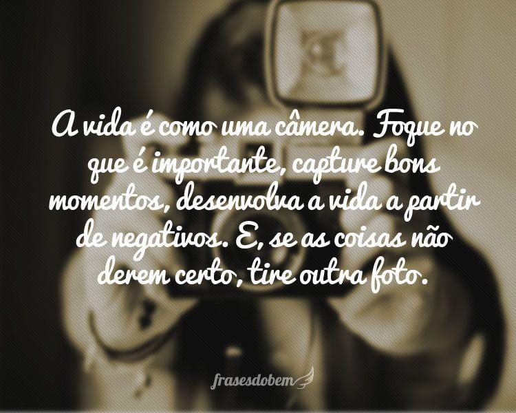 A vida é como uma câmera. Foque no que é importante, capture bons momentos, desenvolva a vida a partir de negativos. E, se as coisas não derem certo, tire outra foto.