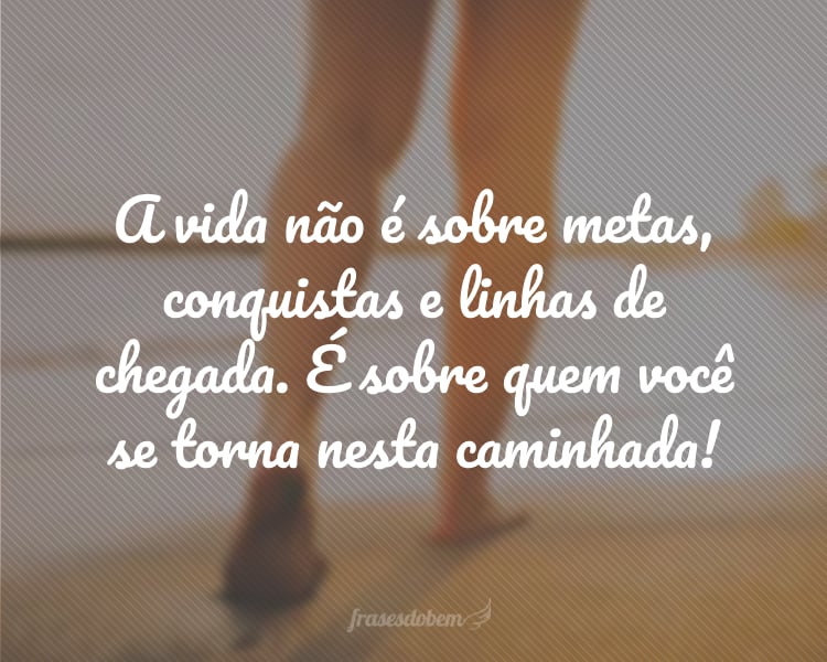 A vida não é sobre metas, conquistas e linhas de chegada. É sobre quem você se torna nesta caminhada!
