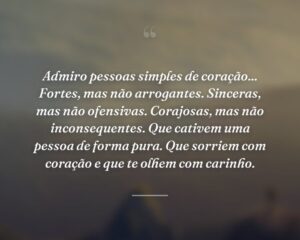 Admiro pessoas simples de coração... Fortes, mas não arrogantes. Sinceras, mas não ofensivas. Corajosas, mas não inconsequentes. Que cativem uma pessoa de forma pura. Que sorriem com coração e que te olhem com carinho.