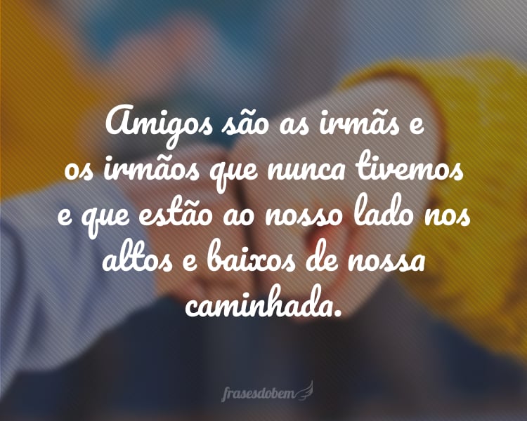 Amigos são as irmãs e os irmãos que nunca tivemos e que estão ao nosso lado nos altos e baixos de nossa caminhada.