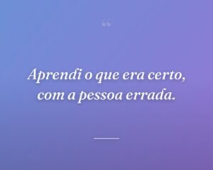 Aprendi o que era certo, com a pessoa errada.
