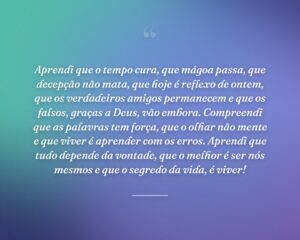 Aprendi que o tempo cura, que mágoa passa, que decepção não mata, que hoje é reflexo de ontem, que os verdadeiros amigos permanecem e que os falsos, graças a Deus, vão embora. Compreendi que as palavras tem força, que o olhar não mente e que viver é aprender com os erros. Aprendi que tudo depende da vontade, que o melhor é ser nós mesmos e que o segredo da vida, é viver!