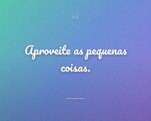 Aproveite as pequenas coisas.