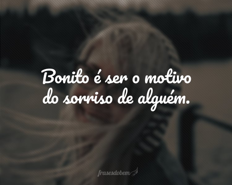 Bonito é ser o motivo do sorriso de alguém.