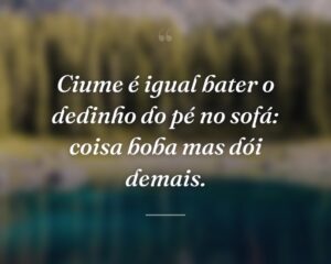 Ciume é igual bater o dedinho do pé no sofá: coisa boba mas dói demais.