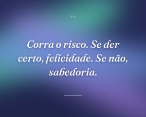 Corra o risco. Se der certo, felicidade. Se não, sabedoria.