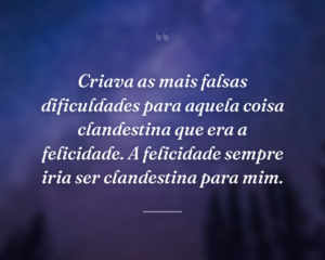 Criava as mais falsas dificuldades para aquela coisa clandestina que era a felicidade. A felicidade sempre iria ser clandestina para mim.