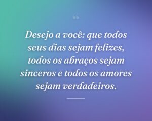Desejo a você: que todos seus dias sejam felizes, todos os abraços sejam sinceros e todos os amores sejam verdadeiros.