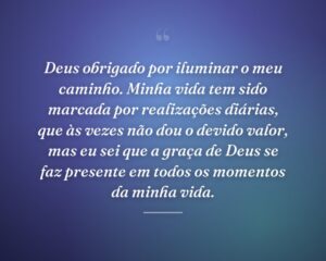Deus obrigado por iluminar o meu caminho. Minha vida tem sido marcada por realizações diárias, que às vezes não dou o devido valor, mas eu sei que a graça de Deus se faz presente em todos os momentos da minha vida.