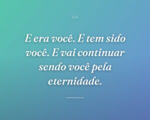 E era você. E tem sido você. E vai continuar sendo você pela eternidade.