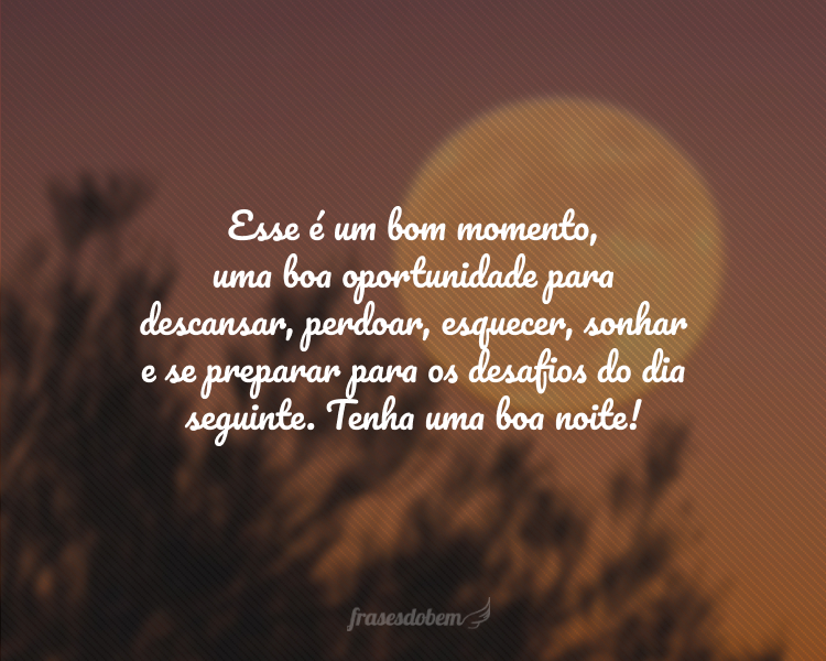 Esse é um bom momento, uma boa oportunidade para descansar, perdoar, esquecer, sonhar e se preparar para os desafios do dia seguinte. Tenha uma boa noite!