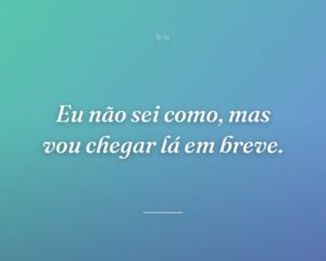 Eu não sei como, mas vou chegar lá em breve.
