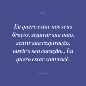 Eu quero estar nos seus braços, segurar sua mão, sentir sua respiração, ouvir o seu coração... Eu quero estar com você.
