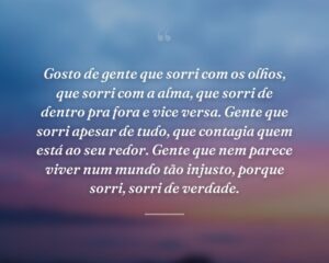 Gosto de gente que sorri com os olhos, que sorri com a alma, que sorri de dentro pra fora e vice versa. Gente que sorri apesar de tudo, que contagia quem está ao seu redor. Gente que nem parece viver num mundo tão injusto, porque sorri, sorri de verdade.