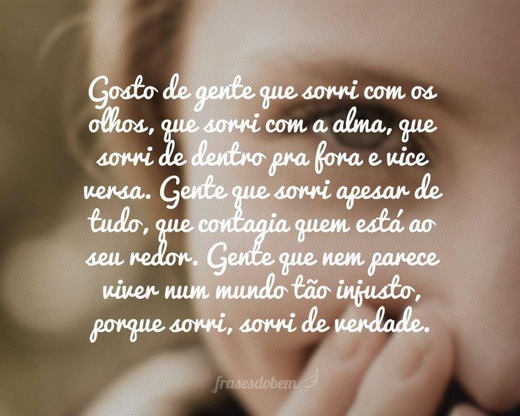 Gosto de gente que sorri com os olhos, que sorri com a alma, que sorri de dentro pra fora e vice versa. Gente que sorri apesar de tudo, que contagia quem está ao seu redor. Gente que nem parece viver num mundo tão injusto, porque sorri, sorri de verdade.