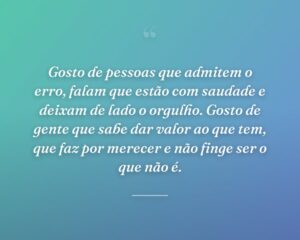 Gosto de pessoas que admitem o erro, falam que estão com saudade e deixam de lado o orgulho. Gosto de gente que sabe dar valor ao que tem, que faz por merecer e não finge ser o que não é.