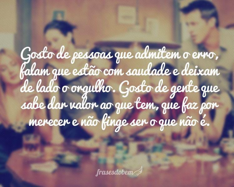 Gosto de pessoas que admitem o erro, falam que estão com saudade e deixam de lado o orgulho. Gosto de gente que sabe dar valor ao que tem, que faz por merecer e não finge ser o que não é.