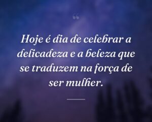 Hoje é dia de celebrar a delicadeza e a beleza que se traduzem na força de ser mulher.