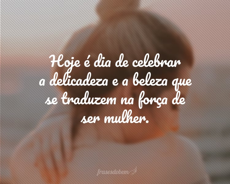 Hoje é dia de celebrar a delicadeza e a beleza que se traduzem na força de ser mulher.