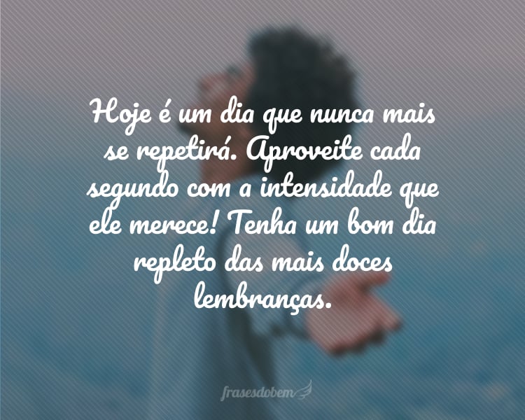 Hoje é um dia que nunca mais se repetirá. Aproveite cada segundo com a intensidade que ele merece! Tenha um bom dia repleto das mais doces lembranças.