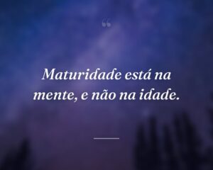 Maturidade está na mente, e não na idade.