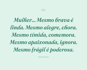 Mulher... Mesmo brava é linda. Mesmo alegre, chora. Mesmo tímida, comemora. Mesmo apaixonada, ignora. Mesmo frágil é poderosa.