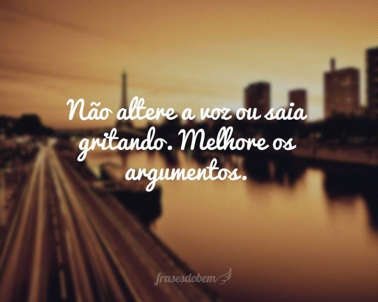 Não altere a voz ou saia gritando. Melhore os argumentos.