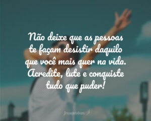 Não deixe que as pessoas te façam desistir daquilo que você mais quer na vida. Acredite, lute e conquiste tudo que puder!