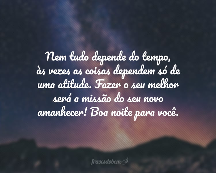 Nem tudo depende do tempo, às vezes as coisas dependem só de uma atitude. Fazer o seu melhor será a missão do seu novo amanhecer! Boa noite para você.