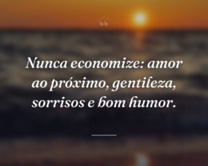Nunca economize: amor ao próximo, gentileza, sorrisos e bom humor.
