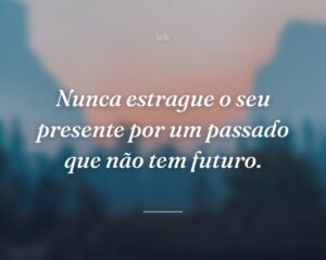 Nunca estrague o seu presente por um passado que não tem futuro.
