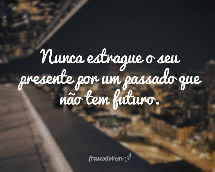 Nunca estrague o seu presente por um passado que não tem futuro.