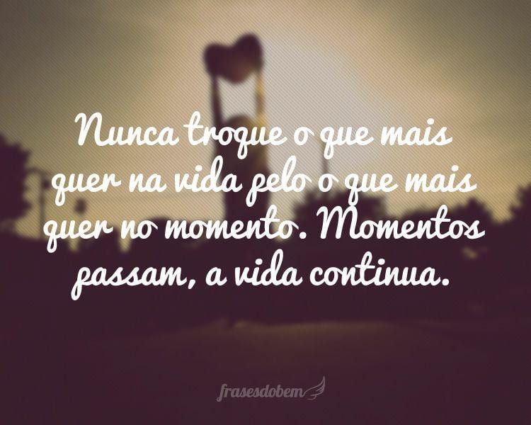 Nunca troque o que mais quer na vida pelo o que mais quer no momento. Momentos passam, a vida continua.