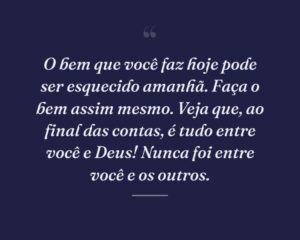 O bem que você faz hoje pode ser esquecido amanhã. Faça o bem assim mesmo. Veja que, ao final das contas, é tudo entre você e Deus! Nunca foi entre você e os outros.