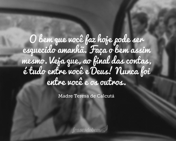 O bem que você faz hoje pode ser esquecido amanhã. Faça o bem assim mesmo. Veja que, ao final das contas, é tudo entre você e Deus! Nunca foi entre você e os outros.