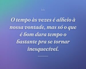 O tempo às vezes é alheio à nossa vontade, mas só o que é bom dura tempo o bastante pra se tornar inesquecível.