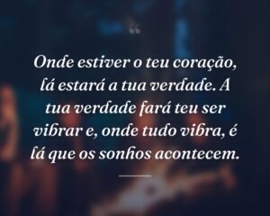 Onde estiver o teu coração, lá estará a tua verdade. A tua verdade fará teu ser vibrar e, onde tudo vibra, é lá que os sonhos acontecem.