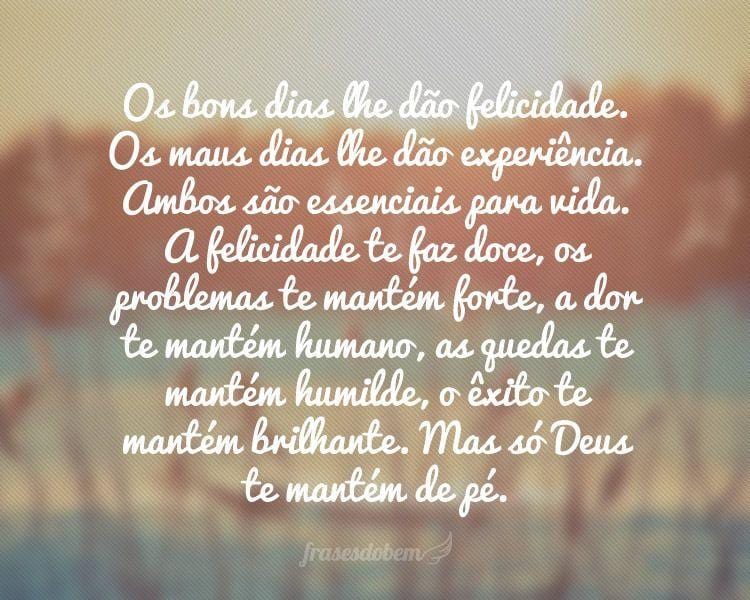 Os bons dias lhe dão felicidade. Os maus dias lhe dão experiência. Ambos são essenciais para vida. A felicidade te faz doce, os problemas te mantém forte, a dor te mantém humano, as quedas te mantém humilde, o êxito te mantém brilhante. Mas só Deus te mantém de pé.